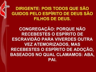DIRIGENTE: POIS TODOS QUE SÃO
GUIDOS PELO ESPÍRITO DE DEUS SÃO
        FILHOS DE DEUS.

   CONGREGAÇÃO: PORQUE NÃO
    RECEBESTES O ESPÍRITO DE
 ESCRAVIDÃO PARA VIVERDES OUTRA
     VEZ ATEMORIZADOS, MAS
RECEBESTES O ESPÍRITO DE ADOÇÃO,
BASEADOS NO QUAL CLAMAMOS: ABA,
              PAI.
 