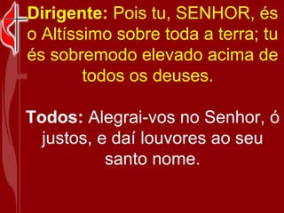 Dirigente:  Pois tu, SENHOR, és o Altíssimo sobre toda a terra; tu és sobremodo elevado acima de todos os deuses.    Todos:  Alegrai-vos no Senhor, ó justos, e daí louvores ao seu santo nome. 