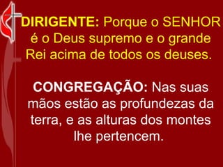DIRIGENTE:  Porque o SENHOR é o Deus supremo e o grande Rei acima de todos os deuses.  CONGREGAÇÃO:  Nas suas mãos estão as profundezas da terra, e as alturas dos montes lhe pertencem.  