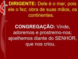 DIRIGENTE:  Dele é o mar, pois ele o fez; obra de suas mãos, os continentes.    CONGREGAÇÃO:  Vinde, adoremos e prostremo-nos; ajoelhemos diante do SENHOR, que nos criou.     