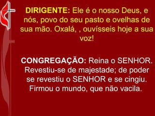 DIRIGENTE:  Ele é o nosso Deus, e nós, povo do seu pasto e ovelhas de sua mão. Oxalá, , ouvísseis hoje a sua voz! CONGREGAÇÃO:  Reina o SENHOR. Revestiu-se de majestade; de poder se revestiu o SENHOR e se cingiu. Firmou o mundo, que não vacila.  