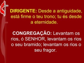 DIRIGENTE:  Desde a antiguidade, está firme o teu trono; tu és desde a eternidade.     CONGREGAÇÃO:  Levantam os rios, ó SENHOR, levantam os rios o seu bramido; levantam os rios o seu fragor.  