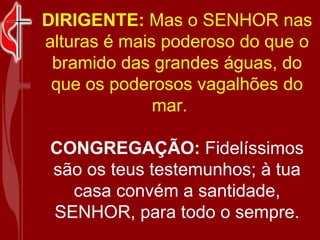 DIRIGENTE:  Mas o SENHOR nas alturas é mais poderoso do que o bramido das grandes águas, do que os poderosos vagalhões do mar.     CONGREGAÇÃO:  Fidelíssimos são os teus testemunhos; à tua casa convém a santidade, SENHOR, para todo o sempre. 