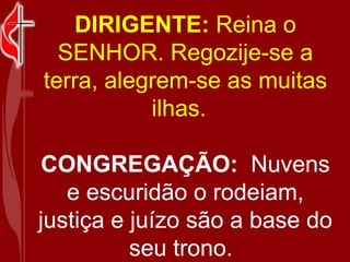 DIRIGENTE:  Reina o SENHOR. Regozije-se a terra, alegrem-se as muitas ilhas.   CONGREGAÇÃO:   Nuvens e escuridão o rodeiam, justiça e juízo são a base do seu trono.    