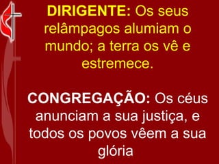 DIRIGENTE:  Os seus relâmpagos alumiam o mundo; a terra os vê e estremece.    CONGREGAÇÃO:  Os céus anunciam a sua justiça, e todos os povos vêem a sua glória  