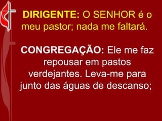 DIRIGENTE:  O SENHOR é o meu pastor; nada me faltará.    CONGREGAÇÃO:  Ele me faz repousar em pastos verdejantes. Leva-me ...