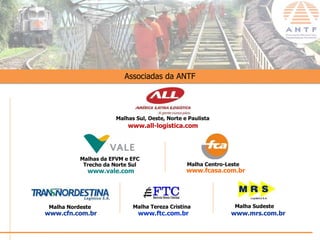 Associadas da ANTF




                       Malhas Sul, Oeste, Norte e Paulista
                           www.all-logistica.com




           Malhas da EFVM e EFC
            Trecho da Norte Sul                  Malha Centro-Leste
             www.vale.com                        www.fcasa.com.br




 Malha Nordeste              Malha Tereza Cristina               Malha Sudeste
www.cfn.com.br                 www.ftc.com.br                   www.mrs.com.br

                                                                                 www.antf.org.br
 