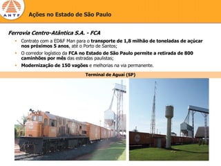 Ações no Estado de São Paulo


Ferrovia Centro-Atântica S.A. - FCA
     Contrato com a ED&F Man para o transporte de 1,8 milhão de toneladas de açúcar
     nos próximos 5 anos, até o Porto de Santos;
     O corredor logístico da FCA no Estado de São Paulo permite a retirada de 800
     caminhões por mês das estradas paulistas;
     Modernização de 150 vagões e melhorias na via permanente.
                                 Terminal de Aguaí (SP)
 