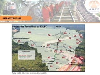 INFRAESTRUTURA


      Concessões Ferroviárias da VALEC                                     BELÉM
                                                                           BELÉ


                              AM                                                             MA
                                                               PA                                                   CE RN
       Boqueirão da Esperança
                    Esperanç                                                                              PI              PB




                                                                           3.1 00 km
                                                                                                                      PE
              AC                                                                  TO                                     AL
                                                                                                                      SE
                                   RO              4.400 km
                                                               MT                           EF
                                                                                                 33
                                                                                                   4      BA
                                                                                                                E
                                                                                                                F
                                                                                                       1.50       33
                                                                         GO            DF                   0 km 4 Ilhéus
                                                                                                                     Ilhé



                                                               MS Estrel
                                                                                        MG                     ES
                                                                  a
                                                     Porto    Panora’Oe
                                                                  D
                                                     Murtinho
                                                              ma ste
                                                            750 km         SP                            RJ
                                                                                                               Norte
                                                                                                               Fluminense
                                                                    PR

      Fonte: VALEC - I Seminário Ferroviário, Setembro 2009.
 