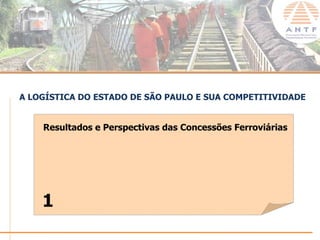 A LOGÍSTICA DO ESTADO DE SÃO PAULO E SUA COMPETITIVIDADE


    Resultados e Perspectivas das Concessões Ferroviárias




    1
                                                      www.antf.org.br
 