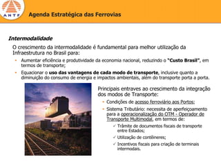 Agenda Estratégica das Ferrovias



Intermodalidade
 O crescimento da intermodalidade é fundamental para melhor utilização da
 Infraestrutura no Brasil para:
    Aumentar eficiência e produtividade da economia nacional, reduzindo o “Custo Brasil”, em
    termos de transporte;
    Equacionar o uso das vantagens de cada modo de transporte, inclusive quanto a
    diminuição do consumo de energia e impactos ambientais, além do transporte porta a porta.

                                        Principais entraves ao crescimento da integração
                                        dos modos de Transporte:
                                            Condições de acesso ferroviário aos Portos;
                                            Sistema Tributário: necessita de aperfeiçoamento
                                            para a operacionalização do OTM - Operador de
                                            Transporte Multimodal, em termos de:
                                                 Trâmite de documentos fiscais de transporte
                                                 entre Estados;
                                                 Utilização de contêineres;
                                                 Incentivos fiscais para criação de terminais
                                                 intermodais.
 