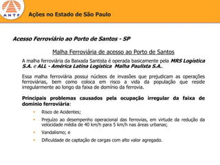 Ações no Estado de São Paulo



Acesso Ferroviário ao Porto de Santos - SP

                Malha Ferroviária de acesso ao Porto de Santos
   A malha ferroviária da Baixada Santista é operada basicamente pela MRS Logística
   S.A. e ALL - América Latina Logística Malha Paulista S.A..

   Essa malha ferroviária possui núcleos de invasões que prejudicam as operações
   ferroviárias, bem como coloca em risco a vida da população que reside
   irregularmente ao longo da faixa de domínio da ferrovia.

   Principais problemas causados pela ocupação irregular da faixa de
   domínio ferroviária:
           Risco de Acidentes;
           Prejuízo ao desempenho operacional das ferrovias, em virtude da redução da
           velocidade média de 40 km/h para 5 km/h nas áreas urbanas;
           Vandalismo; e
           Dificuldade de captação de cargas com alto valor agregado.
 