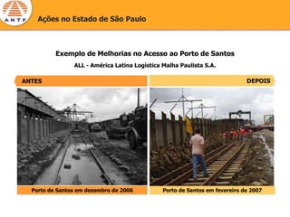 Ações no Estado de São Paulo




ANTES
          Exemplo de Melhorias no Acesso ao Porto de Santos
                ALL - América Latina Logística Malha Paulista S.A.

ANTES                                                                        DEPOIS




  Porto de Santos em dezembro de 2006          Porto de Santos em fevereiro de 2007
 