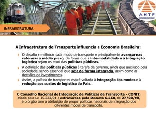 INFRAESTRUTURA



     A Infraestrutura de Transporte influencia a Economia Brasileira:
         O desafio é melhorar cada modo de transporte e principalmente avançar nas
         reformas a médio prazo, de forma que a intermodalidade e a integração
         logística sejam os eixos das políticas públicas.
         A definição das políticas públicas é tarefa de governo, ainda que auxiliado pela
         sociedade, sendo essencial que seja de forma integrada, assim como as
         decisões de investimentos.
         Assim, a política de transportes estará voltada à integração dos modos e à
         redução dos custos de logística do País.

      O Conselho Nacional de Integração de Políticas de Transporte - CONIT,
      criado pela Lei 10.233/01 e estruturado pelo Decreto 6.550, de 27/08/08,
         é o órgão com a atribuição de propor políticas nacionais de integração dos
                              diferentes modos de transporte.
 