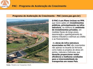PAC - Programa de Aceleração do Crescimento



         Programa de Aceleração do Crescimento - PAC (www.pac.gov.br)

                                            O PAC é um Plano incluso no PPA
                                            que reúne ações em investimentos
                                            públicos, principalmente na infra-
                                            estrutura, na melhora do ambiente
                                            de investimentos privados, em
                                            medidas fiscais de longo prazo,
                                            desoneração e aperfeiçoamento do
                                            sistema tributário e estímulo ao crédito
                                            e ao financiamento.

                                             As obras de infra-estrutura
                                            anunciadas no PAC são importantes
                                            não apenas no tocante às ferrovias
                                            como todos os projetos de obras em
                                            portos, rodovias e hidrovias, que
                                            deverão proporcionar maior
                                            eficiência e melhores condições
                                            para a intermodalidade de
                                            transportes em nosso País.
Fonte: Ministério dos Transportes/ VALEC.
 