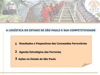 A LOGÍSTICA DO ESTADO DE SÃO PAULO E SUA COMPETITIVIDADE




     1 Resultados e Pespectivas das Concessões Ferroviárias

     2 Agenda Estratégica das Ferrovias

     3 Ações no Estado de São Paulo



                                                          www.antf.org.br
 