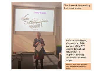Professor Sally Brown,
who was one of the
founders of the NTF
scheme talks about
networking – a
reciprocal two way
relationship with real
people
The ‘Successful Networking
for impact session
We would like to thank fellow NTF
Peter Draper for facilitating our
session
 