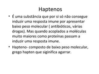 Haptenos
• É uma substância que por si só não consegue
induzir uma resposta imune por apresentar
baixo peso molecular ( antibióticos, várias
drogas). Mas quando acoplados a moléculas
muito maiores como proteínas passam a
induzir uma resposta imune.
• Hapteno- composto de baixo peso molecular,
grego hapten que siginifica agarrar.

 