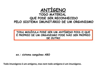 ANTÍGENO

TODO MATERIAL
QUE PODE SER RECONHECIDO
PELO SISTEMA IMUNITÁRIO DE UM ORGANISMO
TODA MOLÉCULA PODE SER UM ANTÍGENO POIS O QUE
É PRÓPRIO DE UM ORGANISMO PODE NÃO SER PRÓPRIO
DE OUTRO

ex.: sistema sanguíneo ABO
Todo imunógeno é um antígeno, mas nem todo antígeno é um imunógeno.

 