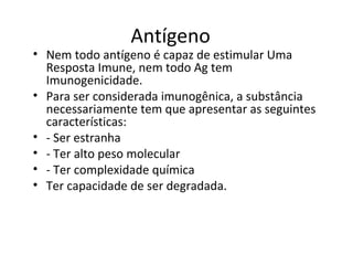 Antígeno

• Nem todo antígeno é capaz de estimular Uma
Resposta Imune, nem todo Ag tem
Imunogenicidade.
• Para ser considerada imunogênica, a substância
necessariamente tem que apresentar as seguintes
características:
• - Ser estranha
• - Ter alto peso molecular
• - Ter complexidade química
• Ter capacidade de ser degradada.

 