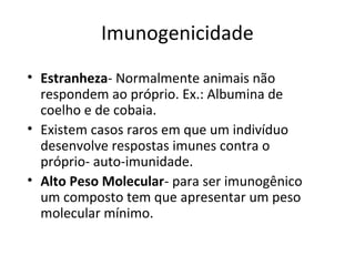 Imunogenicidade
• Estranheza- Normalmente animais não
respondem ao próprio. Ex.: Albumina de
coelho e de cobaia.
• Existem casos raros em que um indivíduo
desenvolve respostas imunes contra o
próprio- auto-imunidade.
• Alto Peso Molecular- para ser imunogênico
um composto tem que apresentar um peso
molecular mínimo.

 