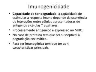 Imunogenicidade
• Capacidade de ser degradada- a capacidade de
estimular a resposta imune depende da ocorrência
de interações entre células apresentadoras de
antígenos e células T auxiliares.
• Processamento antigênico e expressão no MHC.
• No caso de proteína tem que ser susceptível à
degradação enzimática.
• Para ser imunogênica tem que ter as 4
características principais.

 