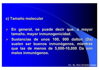 c) Tamaño molecular

  En general, se puede decir que, a mayor
  tamaño, mayor inmunogenicidad.
  Sustancias de unos 100, 000 dalton (Da)
  suelen ser buenos inmunógenos, mientras
  que las de menos de 5,000-10,000 Da son
  malos inmunógenos.


                             Dra. Ma. Elena Hernández Campos
 