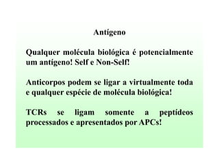Antígeno
Qualquer molécula biológica é potencialmente
um antígeno! Self e Non-Self!
Anticorpos podem se ligar a virtualmente toda
e qualquer espécie de molécula biológica!
TCRs se ligam somente a peptídeos
processados e apresentados por APCs!

 
