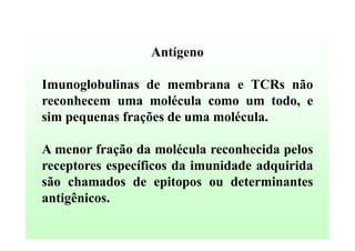 Antígeno
Imunoglobulinas de membrana e TCRs não
reconhecem uma molécula como um todo, e
sim pequenas frações de uma molécula.
A menor fração da molécula reconhecida pelos
receptores específicos da imunidade adquirida
são chamados de epitopos ou determinantes
antigênicos.

 
