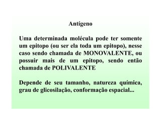 Antígeno
Uma determinada molécula pode ter somente
um epitopo (ou ser ela toda um epitopo), nesse
caso sendo chamada de MONOVALENTE, ou
possuir mais de um epitopo, sendo então
chamada de POLIVALENTE
Depende de seu tamanho, natureza química,
grau de glicosilação, conformação espacial...

 