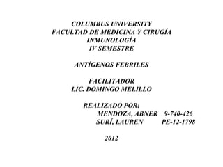 COLUMBUS UNIVERSITY
FACULTAD DE MEDICINA Y CIRUGÍA
        INMUNOLOGÍA
         IV SEMESTRE

     ANTÍGENOS FEBRILES

         FACILITADOR
    LIC. DOMINGO MELILLO

       REALIZADO POR:
          MENDOZA, ABNER 9-740-426
          SURÍ, LAUREN   PE-12-1798

             2012
 