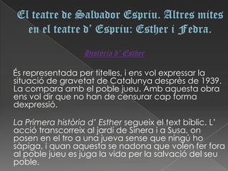 Història d’ Esther

És representada per titelles, i ens vol expressar la
situació de gravetat de Catalunya desprès de 1939.
La compara amb el poble jueu. Amb aquesta obra
ens vol dir que no han de censurar cap forma
dexpressió.

La Primera història d’ Esther segueix el text bíblic. L’
acció transcorreix al jardí de Sinera i a Susa, on
posen en el tro a una jueva sense que ningú ho
sàpiga, i quan aquesta se nadona que volen fer fora
al poble jueu es juga la vida per la salvació del seu
poble.
 