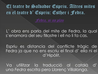 Fedra, si us plau

L’ obra ens parla del mite de Fedra, la qual
s’enamora del seu fillastre i ell no li fa cas.

Espriu es distancia del conflicte tràgic de
Fedra ja que no ens escriu el final d’ ella ni el
                  d’Hipòlit.

Va utilitzar la traducció al català           d’
una Fedra escrita pero Llorenç Villalonga.
 