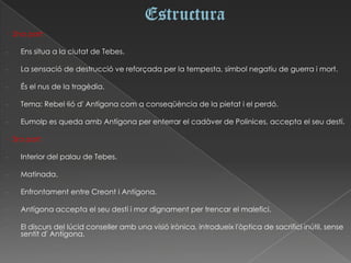 · 2na part:

-   Ens situa a la ciutat de Tebes.

-   La sensació de destrucció ve reforçada per la tempesta, símbol negatiu de guerra i mort.

-   És el nus de la tragèdia.

-   Tema: Rebel·lió d' Antígona com a conseqüència de la pietat i el perdó.

-   Eumolp es queda amb Antígona per enterrar el cadàver de Polinices, accepta el seu destí.

· 3ra part:

-   Interior del palau de Tebes.

-   Matinada.

-   Enfrontament entre Creont i Antígona.

-   Antígona accepta el seu destí i mor dignament per trencar el malefici.

-   El discurs del lúcid conseller amb una visió irònica, introdueix l'òptica de sacrifici inútil, sense
    sentit d' Antígona.
 