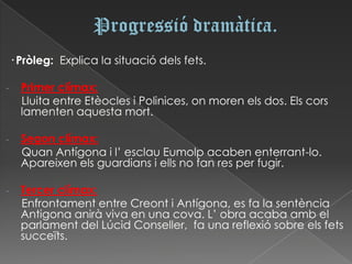 · Pròleg: Explica la situació dels fets.

-     Primer clímax:
      Lluita entre Etèocles i Polinices, on moren els dos. Els cors
      lamenten aquesta mort.

-     Segon clímax:
      Quan Antígona i l’ esclau Eumolp acaben enterrant-lo.
      Apareixen els guardians i ells no fan res per fugir.

-     Tercer clímax:
      Enfrontament entre Creont i Antígona, es fa la sentència
      Antigona anirà viva en una cova. L’ obra acaba amb el
      parlament del Lúcid Conseller, fa una reflexió sobre els fets
      succeïts.
 