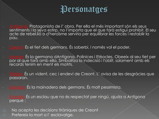-    Antígona: Protagonista de l’ obra. Per ella el més important són els seus
     sentiments i la seva estirp, no l’importa que el que farà estigui prohibit. El seu
     acte de rebel.lió o d'heroïsme serviria per equilibrar les forces i restablir la
     pau.

-    Creont: És el tiet dels germans. És soberbi, i només vol el poder.

-    Ismene: És la germana dAntígona, Polinices i Etèocles. Obeeix al seu tiet per
     por al que farà amb ella. Simbolitza la indecisió i l'oblit, solament amb els
     records tenim en ment els motrts.

-    Tirèsies: És un vident, cec i endeví de Creont. L’ avisa de les desgràcies que
     passaran.

-    Eurídice: És la mainadera dels germans. És molt pessimista.

-    Eumolp: És un esclau que no és respectat per ningú, ajuda a Antígona
     perquè :

a)    No acepta les decisions tiràniques de Creont
b)    Prefereix la mort a l’ esclavatge.
 