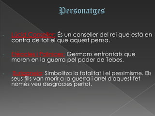 -   Lúcid Conseller: És un conseller del rei que està en
    contra de tot el que aquest pensa.

-   Etèocles i Polinices: Germans enfrontats que
    moren en la guerra pel poder de Tebes.

-    Euriganeia: Simbolitza la fatalitat i el pessimisme. Els
    seus fills van morir a la guerra i arrel d'aquest fet
    només veu desgràcies pertot.
 