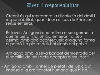 -   Creont és qui representa la dissolució del destí i
    responsabilitat, quan deixa el cos de Pilinicies
    sense enterrar.

-   És llavors Antígona que estima el seu germa la
    que té pietat i fa justícia enterrant al seu
    germà, amb això aconsegueix d’alguna forma
    el perdó i la pietat dels habitants del poble.

-   Antígona amb la seva bondat demostrada per
    el sacrifici del seu acte accepta el seu destí.

- Antígona amb l’ anhel de pietat i de justícia s’
   imposa a la arbitrarietat humana que hi ha.
 