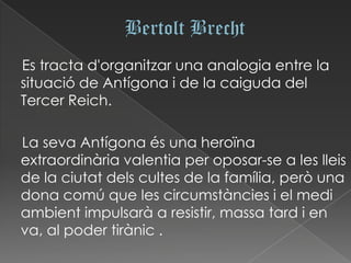 Es tracta d'organitzar una analogia entre la
situació de Antígona i de la caiguda del
Tercer Reich.

La seva Antígona és una heroïna
extraordinària valentia per oposar-se a les lleis
de la ciutat dels cultes de la família, però una
dona comú que les circumstàncies i el medi
ambient impulsarà a resistir, massa tard i en
va, al poder tirànic .
 