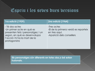 1ra edició (1939)                    2na edició (1964)

- Té dos actes                       -Tres actes
-Un primer acte en què es            -El de la primera versió es reparteix
presenten fets i personatges; i un   en tres aquí.
segon, en què es desenvolupa         -Aparició dels consellers
l’acció i hi ha la mort de la
protagonista




      Els personatges són diferents en totes dos,o bé estan
      fusionats.
 