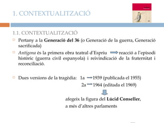 1. CONTEXTUALITZACIÓ

1.1. CONTEXTUALITZACIÓ
   Pertany a la Generació del 36 (o Generació de la guerra, Generació
    sacrificada)
   Antígona és la primera obra teatral d’Espriu      reacció a l’episodi
    històric (guerra civil espanyola) i reivindicació de la fraternitat i
    reconciliació.

   Dues versions de la tragèdia: 1a     1939 (publicada el 1955)
                                   2a    1964 (editada el 1969)


                           afegeix la figura del Lúcid Conseller,
                           a més d’altres parlaments
 
