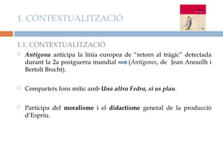 1. CONTEXTUALITZACIÓ

1.1. CONTEXTUALITZACIÓ
   Antígona anticipa la línia europea de “retorn al tràgic” detectada
    durant la 2a postguerra mundial     (Antígones, de Jean Anouilh i
    Bertolt Brecht).

   Comparteix fons mític amb Una altra Fedra, si us plau.

   Participa del moralisme i el didactisme general de la producció
    d’Espriu.
 