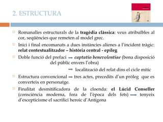 2. ESTRUCTURA

   Romanalles estructurals de la tragèdia clàssica: veus atribuïbles al
    cor, seqüències que remeten al model grec.
   Inici i final encomanats a dues instàncies alienes a l’incident tràgic:
    relat contextualitzador – història central - epíleg
   Doble funció del prefaci   captatio benevolentiae (bona disposició
                   del públic envers l’obra)
                                 localització del relat dins el cicle mític
   Estructura convencional      tres actes, precedits d’un pròleg que es
    converteix en personatge.
   Finalitat desmitificadora de la cloenda: el Lúcid Conseller
    (consciència moderna, fora de l’època dels fets)    tenyeix
    d’escepticisme el sacrifici heroic d’Antígona
 