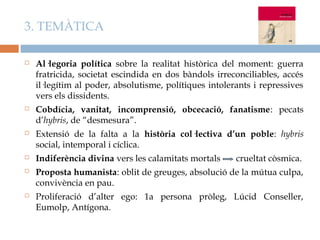 3. TEMÀTICA

   Al·legoria política sobre la realitat històrica del moment: guerra
    fratricida, societat escindida en dos bàndols irreconciliables, accés
    il·legítim al poder, absolutisme, polítiques intolerants i repressives
    vers els dissidents.
   Cobdícia, vanitat, incomprensió, obcecació, fanatisme: pecats
    d’hybris, de “desmesura”.
   Extensió de la falta a la història col·lectiva d’un poble: hybris
    social, intemporal i cíclica.
   Indiferència divina vers les calamitats mortals     crueltat còsmica.
   Proposta humanista: oblit de greuges, absolució de la mútua culpa,
    convivència en pau.
   Proliferació d’alter ego: 1a persona pròleg, Lúcid Conseller,
    Eumolp, Antígona.
 