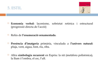 5. ESTIL


   Economia verbal: laconisme, sobrietat retòrica i estructural
    (progressió directa de l’acció)

   Refús de l’enumeració ornamentada.

   Presència d’imatgeria primària, vinculada a l’univers natural:
    pluja, vent, aigua, font, riu, riba.

   Altra simbologia recurrent en Espriu: la nit (metàfora polisèmica),
    la llum i l’ombra, el cec, l’ull.
 