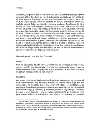Sófocles



avalancha, engreídos por el ruido del oro, lanza su tembloroso rayo contra
uno que, al borde ultimo de nuestras barreras, se alzaba ya con gritos de
victoria. Como si fuera un Tántalo6, con la antorcha en la mano, fue a dar
al duro suelo, él que como un bacante en furiosa acometida, entonces,
soplaba contra Tebas vientos de enemigo arrebato. Resultaron de otro
modo, las cosas: rudos golpes distribuyó ―uno para cada uno― entre los
demás caudillos, Ares, empeñado, propicio dios. Siete caudillos, cabe las
siete puertas apostados, iguales contra iguales, dejaron a Zeus, juez de la
victoria, tributo broncíneo totalmente; menos los dos míseros que, nacidos
de un mismo padre y una misma madre, levanta-ron, el uno contra el otro,
sus lanzas ― armas de principales paladines―, y ambos lograron su parte
en una muerte común. Y, pues, exaltadora de nombres, la Victoria ha lle-
gado a Tebas rica en carros, devolviendo a la ciudad la alegría, conviene
dejar en el olvido las lides de hasta ahora, organizar nocturnas rondas que
recorran los templos de los dioses todos; y Baco, las danzas en cuyo honor
conmueven la tierra de Tebas, que el nos guíe.


(Sale del palacio, con séquito, Creonte).

CORIFEO
Pero he aquí al rey de esta tierra, Creonte, hijo de Meneceo, que se acerca,
nuevo caudillo por las nuevas circunstancias reclamado; ¿que proyecto
debatiendo nos habrá congregado, a esta asamblea de ancianos, que aquí
en común hemos acudido a su llamada?

CREONTE
Ancianos, el timón de la ciudad que los dioses bajo tremenda tempestad
habían conmovido, hoy de nuevo enderezan, rumbo cierto. Si yo por mis
emisarios os he mandado aviso, a vosotros entre todos los ciudadanos, de
venir aquí, ha sido porque conozco bien vuestro respeto ininterrumpido al
gobierno de Layo, y también, igualmente, mientras regía Edipo la ciudad;
porque sé que, cuando él murió, vuestro sentimiento de lealtad os hizo
permanecer al lado de sus hijos. Y pues ellos en un solo día, víctimas de


 6
    Hijo de Zeus, antaño preminente entre los dioses, es citado aquí como ejemplo de
desmesura, comparado a Polínices: es por su arrogancia, en efecto, que Tántalo sufre
su conocido castigo, en el cual, sumergido medio cuerpo en agua, se consume de sed, y,
sometido a la sombra de un árbol frutal, padece feroz hambre. Cuando sus labios quieren
tocar bebida o comida, ésta se aparta lejos de él.


                                          10

                                     LibrosEnRed
 