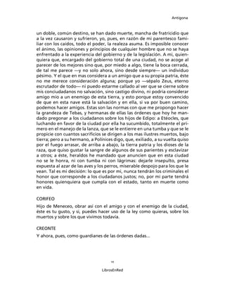 Antígona



un doble, común destino, se han dado muerte, mancha de fratricidio que
a la vez causaron y sufrieron, yo, pues, en razón de mi parentesco fami-
liar con los caídos, todo el poder, la realeza asuma. Es imposible conocer
el ánimo, las opiniones y principios de cualquier hombre que no se haya
enfrentado a la experiencia del gobierno y de la legislación. A mi, quien-
quiera que, encargado del gobierno total de una ciudad, no se acoge al
parecer de los mejores sino que, por miedo a algo, tiene la boca cerrada,
de tal me parece ―y no solo ahora, sino desde siempre― un individuo
pésimo. Y el que en mas considera a un amigo que a su propia patria, éste
no me merece consideración alguna; porque yo ―sépalo Zeus, eterno
escrutador de todo― ni puedo estarme callado al ver que se cierne sobre
mis conciudadanos no salvación, sino castigo divino, ni podría considerar
amigo mío a un enemigo de esta tierra, y esto porque estoy convencido
de que en esta nave está la salvación y en ella, si va por buen camino,
podemos hacer amigos. Estas son las normas con que me propongo hacer
la grandeza de Tebas, y hermanas de ellas las órdenes que hoy he man-
dado pregonar a los ciudadanos sobre los hijos de Edipo: a Etéocles, que
luchando en favor de la ciudad por ella ha sucumbido, totalmente el pri-
mero en el manejo de la lanza, que se le entierre en una tumba y que se le
propicie con cuantos sacriﬁcios se dirigen a los mas ilustres muertos, bajo
tierra; pero a su hermano, a Polínices digo, que, exiliado, a su vuelta quiso
por el fuego arrasar, de arriba a abajo, la tierra patria y los dioses de la
raza, que quiso gustar la sangre de algunos de sus parientes y esclavizar
a otros; a éste, heraldos he mandado que anuncien que en esta ciudad
no se le honra, ni con tumba ni con lágrimas: dejarle insepulto, presa
expuesta al azar de las aves y los perros, miserable despojo para los que le
vean. Tal es mi decisión: lo que es por mi, nunca tendrán los criminales el
honor que corresponde a los ciudadanos justos; no, por mi parte tendrá
honores quienquiera que cumpla con el estado, tanto en muerte como
en vida.

CORIFEO
Hijo de Meneceo, obrar así con el amigo y con el enemigo de la ciudad,
éste es tu gusto, y si, puedes hacer uso de la ley como quieras, sobre los
muertos y sobre los que vivimos todavía.

CREONTE
Y ahora, pues, como guardianes de las órdenes dadas...




                                     11

                                 LibrosEnRed
 