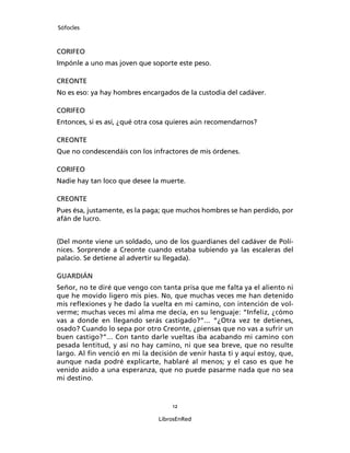 Sófocles



CORIFEO
Impónle a uno mas joven que soporte este peso.

CREONTE
No es eso: ya hay hombres encargados de la custodia del cadáver.

CORIFEO
Entonces, si es así, ¿qué otra cosa quieres aún recomendarnos?

CREONTE
Que no condescendáis con los infractores de mis órdenes.

CORIFEO
Nadie hay tan loco que desee la muerte.

CREONTE
Pues ésa, justamente, es la paga; que muchos hombres se han perdido, por
afán de lucro.


(Del monte viene un soldado, uno de los guardianes del cadáver de Polí-
nices. Sorprende a Creonte cuando estaba subiendo ya las escaleras del
palacio. Se detiene al advertir su llegada).

GUARDIÁN
Señor, no te diré que vengo con tanta prisa que me falta ya el aliento ni
que he movido ligero mis pies. No, que muchas veces me han detenido
mis reﬂexiones y he dado la vuelta en mi camino, con intención de vol-
verme; muchas veces mi alma me decía, en su lenguaje: “Infeliz, ¿cómo
vas a donde en llegando serás castigado?”... “¿Otra vez te detienes,
osado? Cuando lo sepa por otro Creonte, ¿piensas que no vas a sufrir un
buen castigo?”... Con tanto darle vueltas iba acabando mi camino con
pesada lentitud, y así no hay camino, ni que sea breve, que no resulte
largo. Al ﬁn venció en mi la decisión de venir hasta ti y aquí estoy, que,
aunque nada podré explicarte, hablaré al menos; y el caso es que he
venido asido a una esperanza, que no puede pasarme nada que no sea
mi destino.



                                    12

                               LibrosEnRed
 