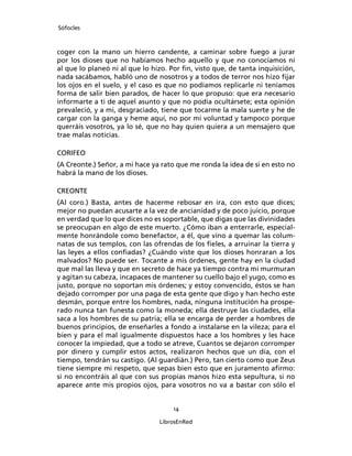 Sófocles



coger con la mano un hierro candente, a caminar sobre fuego a jurar
por los dioses que no habíamos hecho aquello y que no conocíamos ni
al que lo planeó ni al que lo hizo. Por ﬁn, visto que, de tanta inquisición,
nada sacábamos, habló uno de nosotros y a todos de terror nos hizo ﬁjar
los ojos en el suelo, y el caso es que no podíamos replicarle ni teníamos
forma de salir bien parados, de hacer lo que propuso: que era necesario
informarte a ti de aquel asunto y que no podía ocultársete; esta opinión
prevaleció, y a mi, desgraciado, tiene que tocarme la mala suerte y he de
cargar con la ganga y heme aquí, no por mi voluntad y tampoco porque
querráis vosotros, ya lo sé, que no hay quien quiera a un mensajero que
trae malas noticias.

CORIFEO
(A Creonte.) Señor, a mi hace ya rato que me ronda la idea de si en esto no
habrá la mano de los dioses.

CREONTE
(Al coro.) Basta, antes de hacerme rebosar en ira, con esto que dices;
mejor no puedan acusarte a la vez de ancianidad y de poco juicio, porque
en verdad que lo que dices no es soportable, que digas que las divinidades
se preocupan en algo de este muerto. ¿Cómo iban a enterrarle, especial-
mente honrándole como benefactor, a él, que vino a quemar las colum-
natas de sus templos, con las ofrendas de los ﬁeles, a arruinar la tierra y
las leyes a ellos conﬁadas? ¿Cuándo viste que los dioses honraran a los
malvados? No puede ser. Tocante a mis órdenes, gente hay en la ciudad
que mal las lleva y que en secreto de hace ya tiempo contra mi murmuran
y agitan su cabeza, incapaces de mantener su cuello bajo el yugo, como es
justo, porque no soportan mis órdenes; y estoy convencido, éstos se han
dejado corromper por una paga de esta gente que digo y han hecho este
desmán, porque entre los hombres, nada, ninguna institución ha prospe-
rado nunca tan funesta como la moneda; ella destruye las ciudades, ella
saca a los hombres de su patria; ella se encarga de perder a hombres de
buenos principios, de enseñarles a fondo a instalarse en la vileza; para el
bien y para el mal igualmente dispuestos hace a los hombres y les hace
conocer la impiedad, que a todo se atreve, Cuantos se dejaron corromper
por dinero y cumplir estos actos, realizaron hechos que un día, con el
tiempo, tendrán su castigo. (Al guardián.) Pero, tan cierto como que Zeus
tiene siempre mi respeto, que sepas bien esto que en juramento aﬁrmo:
si no encontráis al que con sus propias manos hizo esta sepultura, si no
aparece ante mis propios ojos, para vosotros no va a bastar con sólo el


                                     14

                                LibrosEnRed
 