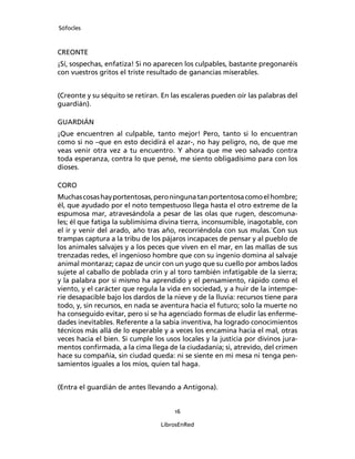 Sófocles



CREONTE
¡Sí, sospechas, enfatiza! Si no aparecen los culpables, bastante pregonaréis
con vuestros gritos el triste resultado de ganancias miserables.


(Creonte y su séquito se retiran. En las escaleras pueden oír las palabras del
guardián).

GUARDIÁN
¡Que encuentren al culpable, tanto mejor! Pero, tanto si lo encuentran
como si no –que en esto decidirá el azar-, no hay peligro, no, de que me
veas venir otra vez a tu encuentro. Y ahora que me veo salvado contra
toda esperanza, contra lo que pensé, me siento obligadísimo para con los
dioses.

CORO
Muchas cosas hay portentosas, pero ninguna tan portentosa como el hombre;
él, que ayudado por el noto tempestuoso llega hasta el otro extreme de la
espumosa mar, atravesándola a pesar de las olas que rugen, descomuna-
les; él que fatiga la sublimísima divina tierra, inconsumible, inagotable, con
el ir y venir del arado, año tras año, recorriéndola con sus mulas.`Con sus
trampas captura a la tribu de los pájaros incapaces de pensar y al pueblo de
los animales salvajes y a los peces que viven en el mar, en las mallas de sus
trenzadas redes, el ingenioso hombre que con su ingenio domina al salvaje
animal montaraz; capaz de uncir con un yugo que su cuello por ambos lados
sujete al caballo de poblada crin y al toro también infatigable de la sierra;
y la palabra por si mismo ha aprendido y el pensamiento, rápido como el
viento, y el carácter que regula la vida en sociedad, y a huir de la intempe-
rie desapacible bajo los dardos de la nieve y de la lluvia: recursos tiene para
todo, y, sin recursos, en nada se aventura hacia el futuro; solo la muerte no
ha conseguido evitar, pero si se ha agenciado formas de eludir las enferme-
dades inevitables. Referente a la sabia inventiva, ha logrado conocimientos
técnicos más allá de lo esperable y a veces los encamina hacia el mal, otras
veces hacia el bien. Si cumple los usos locales y la justicia por divinos jura-
mentos conﬁrmada, a la cima llega de la ciudadanía; si, atrevido, del crimen
hace su compañía, sin ciudad queda: ni se siente en mi mesa ni tenga pen-
samientos iguales a los míos, quien tal haga.


(Entra el guardián de antes llevando a Antígona).


                                      16

                                  LibrosEnRed
 
